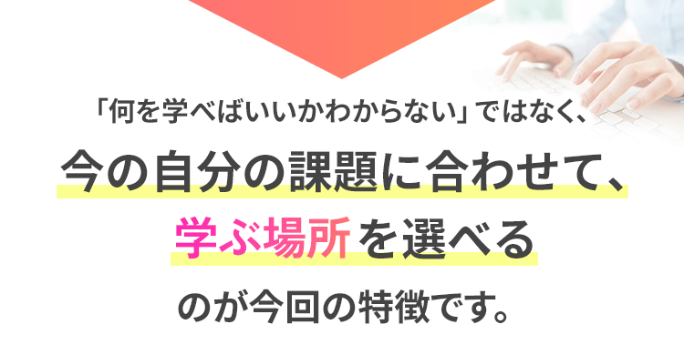 今の自分の課題に合わせて学ぶ場所を選べるのが今回の特徴です